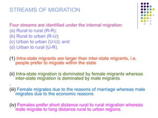 STREAMS OF MIGRATION
Four streams are identified under the internal migration:
(a) Rural to rural (R-R);
(b) Rural to urban (R-U);
(c) Urban to urban (U-U); and
(d) Urban to rural (U-R).
(1) Intra-state migrants are larger than inter-state migrants, i.e.
people prefer to migrate within the state
(ii) Intra-state migration is dominated by female migrants whereas
inter-state migration is dominated by male migrants
.
(iii) Female migrates due to the reasons of marriage whereas male
migrates due to the economic reasons
(iv) Females prefer short distance rural to rural migration whereas
male migrate to long distance rural to urban regions
 