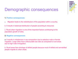 Demographic consequences
1. Positive consequences:
a. Migration leads to the redistribution of the population within a country.
b. It results in balanced distribution of people according to resources
.
c. Rural-urban migration is one of the important factors contributing to the
population growth of cities.
2. Negative consequences:
a. It results in imbalances in sex composition due to selective male or female
migration. Large cities have unfavourable sex ratio as compared to rural areas
due to high male immigration.
b. Rural areas face shortage of skilled people because most of skilled and semiskilled
people migrate to urban areas.
 