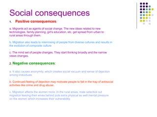 Social consequences
1. Positive consequences:
a. Migrants act as agents of social change. The new ideas related to new
technologies, family planning, girl’s education, etc. get spread from urban to
rural areas through them.
b. Migration also leads to intermixing of people from diverse cultures and results in
the evolution of composite culture
.
c. The mind set of people changes. They start thinking broadly and the narrow
views changes.
2. Negative consequences:
a. It also causes anonymity, which creates social vacuum and sense of dejection
among individuals
.
b. Continued feeling of dejection may motivate people to fall in the trap of antisocial
activities like crime and drug abuse.
c. Migration affects the women more. In the rural areas, male selective out
migration leaving their wives behind puts extra physical as well mental pressure
on the women which increases their vulnerability.
 