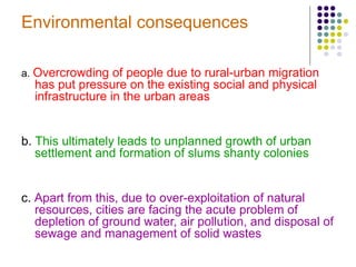 Environmental consequences
a. Overcrowding of people due to rural-urban migration
has put pressure on the existing social and physical
infrastructure in the urban areas
b. This ultimately leads to unplanned growth of urban
settlement and formation of slums shanty colonies
c. Apart from this, due to over-exploitation of natural
resources, cities are facing the acute problem of
depletion of ground water, air pollution, and disposal of
sewage and management of solid wastes
 