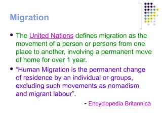 Migration
 The United Nations defines migration as the
movement of a person or persons from one
place to another, involving a permanent move
of home for over 1 year.
 “Human Migration is the permanent change
of residence by an individual or groups,
excluding such movements as nomadism
and migrant labour”.
- Encyclopedia Britannica
 