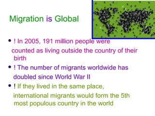 Migration is Global
 ! In 2005, 191 million people were
counted as living outside the country of their
birth
 ! The number of migrants worldwide has
doubled since World War II
 ! If they lived in the same place,
international migrants would form the 5th
most populous country in the world
 