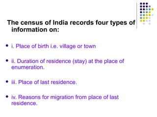 The census of India records four types of
information on:
 i. Place of birth i.e. village or town
 ii. Duration of residence (stay) at the place of
enumeration.
 iii. Place of last residence.
 iv. Reasons for migration from place of last
residence.
 