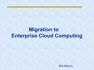 Migration to
Enterprise Cloud Computing
Bob Marcus
 