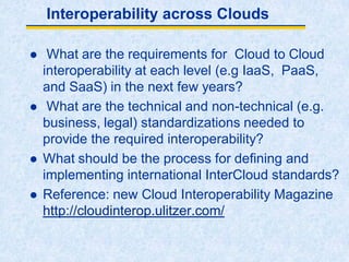 Interoperability across Clouds
 What are the requirements for Cloud to Cloud
interoperability at each level (e.g IaaS, PaaS,
and SaaS) in the next few years?
 What are the technical and non-technical (e.g.
business, legal) standardizations needed to
provide the required interoperability?
 What should be the process for defining and
implementing international InterCloud standards?
 Reference: new Cloud Interoperability Magazine
http://cloudinterop.ulitzer.com/
 