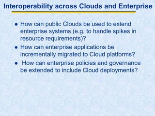 Interoperability across Clouds and Enterprise
 How can public Clouds be used to extend
enterprise systems (e.g. to handle spikes in
resource requirements)?
 How can enterprise applications be
incrementally migrated to Cloud platforms?
 How can enterprise policies and governance
be extended to include Cloud deployments?
 