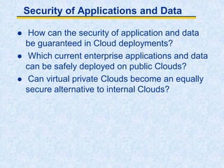 Security of Applications and Data
 How can the security of application and data
be guaranteed in Cloud deployments?
 Which current enterprise applications and data
can be safely deployed on public Clouds?
 Can virtual private Clouds become an equally
secure alternative to internal Clouds?
 