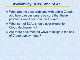 Availability, Risk, and SLAs
 What are the past problems with public Clouds
and how can customers be sure that these
problems won’t occur in the future?
 What sort of SLAs should user expect for
Cloud deployments?
 Are there documented ways to mitigate the risk
of Cloud deployments?
 