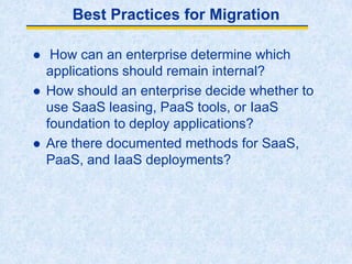 Best Practices for Migration
 How can an enterprise determine which
applications should remain internal?
 How should an enterprise decide whether to
use SaaS leasing, PaaS tools, or IaaS
foundation to deploy applications?
 Are there documented methods for SaaS,
PaaS, and IaaS deployments?
 
