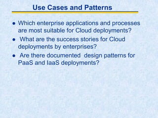 Use Cases and Patterns
 Which enterprise applications and processes
are most suitable for Cloud deployments?
 What are the success stories for Cloud
deployments by enterprises?
 Are there documented design patterns for
PaaS and IaaS deployments?
 