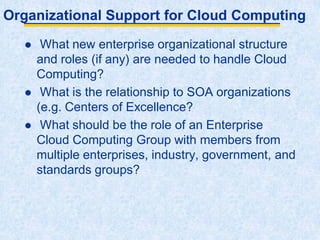 Organizational Support for Cloud Computing
 What new enterprise organizational structure
and roles (if any) are needed to handle Cloud
Computing?
 What is the relationship to SOA organizations
(e.g. Centers of Excellence?
 What should be the role of an Enterprise
Cloud Computing Group with members from
multiple enterprises, industry, government, and
standards groups?
 