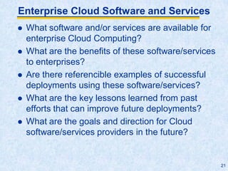 Enterprise Cloud Software and Services
 What software and/or services are available for
enterprise Cloud Computing?
 What are the benefits of these software/services
to enterprises?
 Are there referencible examples of successful
deployments using these software/services?
 What are the key lessons learned from past
efforts that can improve future deployments?
 What are the goals and direction for Cloud
software/services providers in the future?
21
 