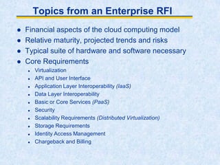 Topics from an Enterprise RFI
 Financial aspects of the cloud computing model
 Relative maturity, projected trends and risks
 Typical suite of hardware and software necessary
 Core Requirements
 Virtualization
 API and User Interface
 Application Layer Interoperability (IaaS)
 Data Layer Interoperability
 Basic or Core Services (PaaS)
 Security
 Scalability Requirements (Distributed Virtualization)
 Storage Requirements
 Identity Access Management
 Chargeback and Billing
 