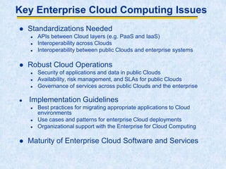 Key Enterprise Cloud Computing Issues
 Standardizations Needed
 APIs between Cloud layers (e.g. PaaS and IaaS)
 Interoperability across Clouds
 Interoperability between public Clouds and enterprise systems
 Robust Cloud Operations
 Security of applications and data in public Clouds
 Availability, risk management, and SLAs for public Clouds
 Governance of services across public Clouds and the enterprise
 Implementation Guidelines
 Best practices for migrating appropriate applications to Cloud
environments
 Use cases and patterns for enterprise Cloud deployments
 Organizational support with the Enterprise for Cloud Computing
 Maturity of Enterprise Cloud Software and Services
 