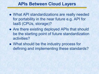 APIs Between Cloud Layers
 What API standardizations are really needed
for portability in the near future e.g. API for
IaaS (CPUs, storage)?
 Are there existing deployed APIs that should
be the starting point of future standardization
activities?
 What should be the industry process for
defining and implementing these standards?
 