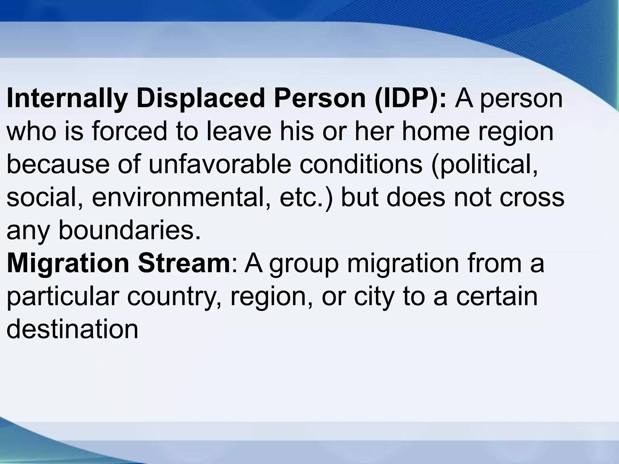 Internally Displaced Person (IDP): A person
who is forced to leave his or her home region
because of unfavorable conditions (political,
social, environmental, etc.) but does not cross
any boundaries.
Migration Stream: A group migration from a
particular country, region, or city to a certain
destination
 