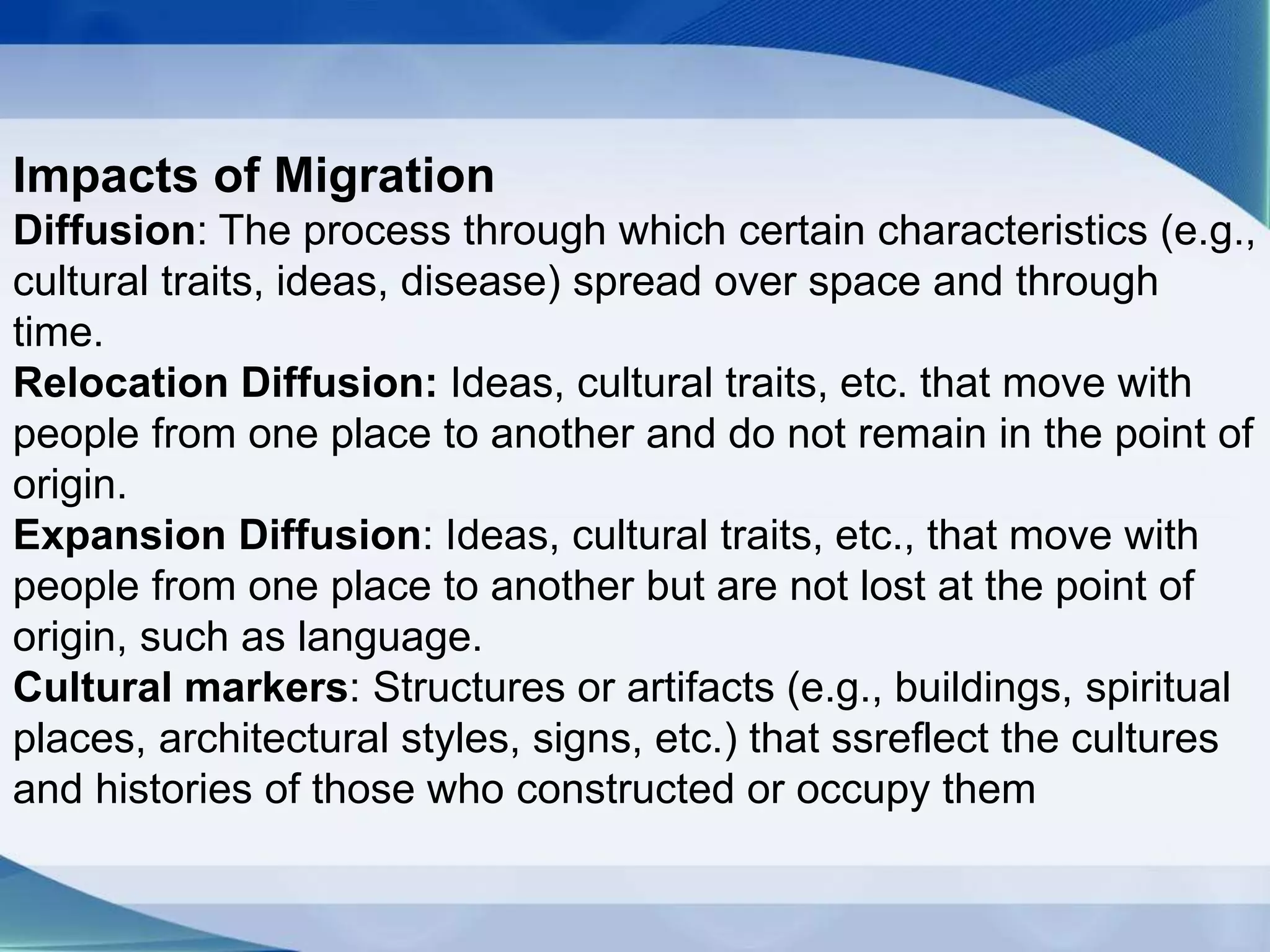 Impacts of Migration
Diffusion: The process through which certain characteristics (e.g.,
cultural traits, ideas, disease) spread over space and through
time.
Relocation Diffusion: Ideas, cultural traits, etc. that move with
people from one place to another and do not remain in the point of
origin.
Expansion Diffusion: Ideas, cultural traits, etc., that move with
people from one place to another but are not lost at the point of
origin, such as language.
Cultural markers: Structures or artifacts (e.g., buildings, spiritual
places, architectural styles, signs, etc.) that ssreflect the cultures
and histories of those who constructed or occupy them
 