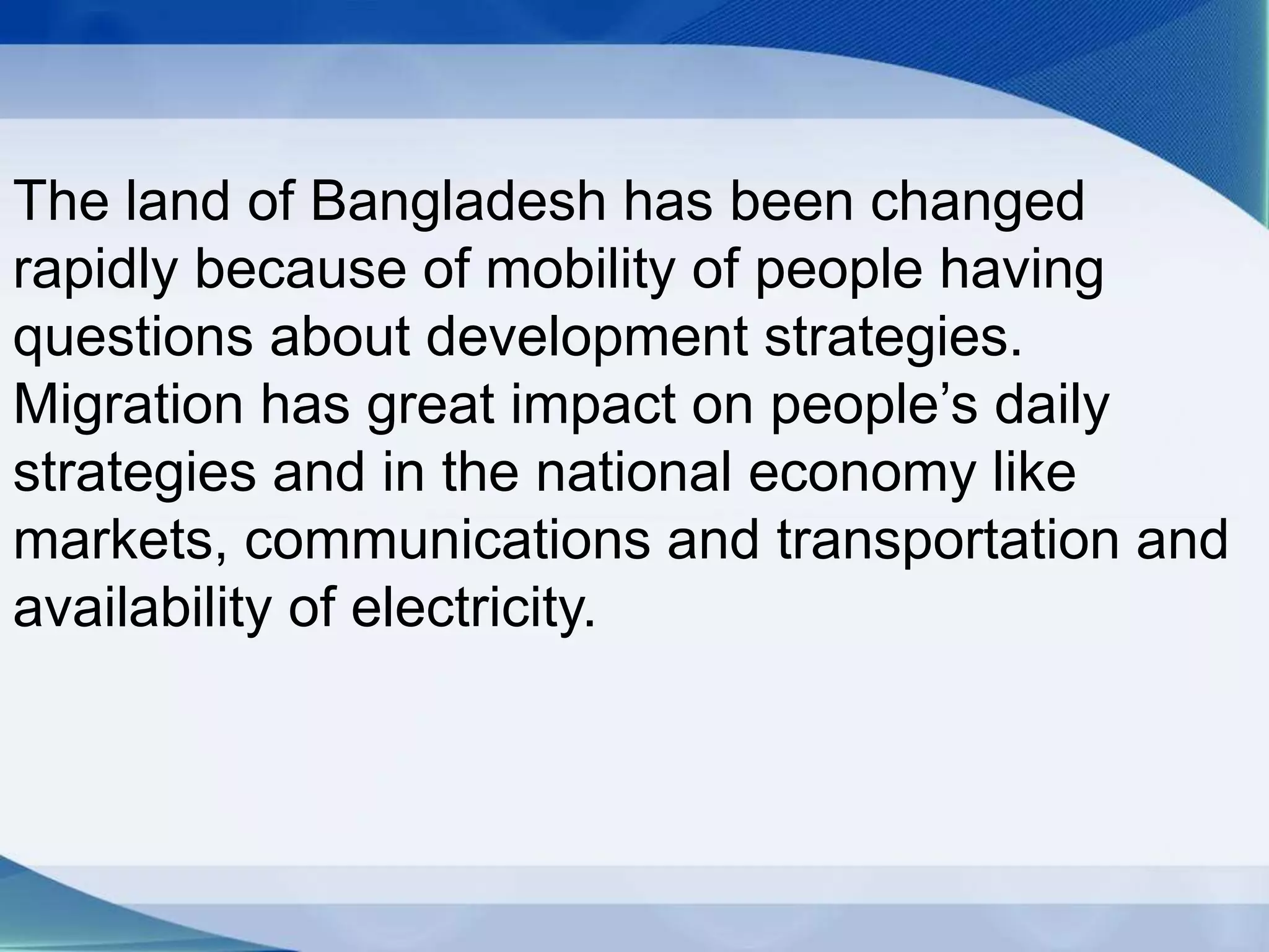 The land of Bangladesh has been changed
rapidly because of mobility of people having
questions about development strategies.
Migration has great impact on people’s daily
strategies and in the national economy like
markets, communications and transportation and
availability of electricity.
 