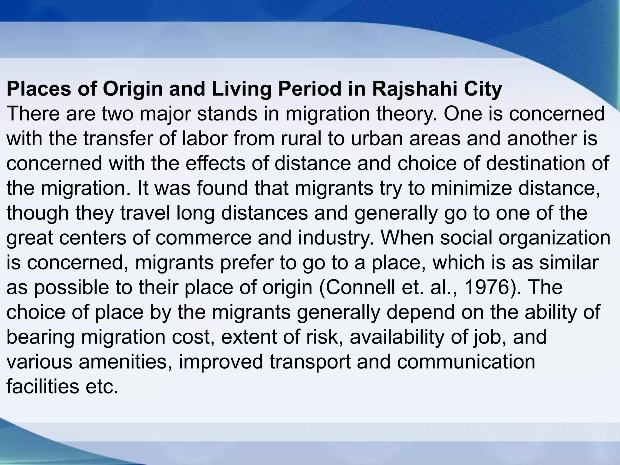 Places of Origin and Living Period in Rajshahi City
There are two major stands in migration theory. One is concerned
with the transfer of labor from rural to urban areas and another is
concerned with the effects of distance and choice of destination of
the migration. It was found that migrants try to minimize distance,
though they travel long distances and generally go to one of the
great centers of commerce and industry. When social organization
is concerned, migrants prefer to go to a place, which is as similar
as possible to their place of origin (Connell et. al., 1976). The
choice of place by the migrants generally depend on the ability of
bearing migration cost, extent of risk, availability of job, and
various amenities, improved transport and communication
facilities etc.
 