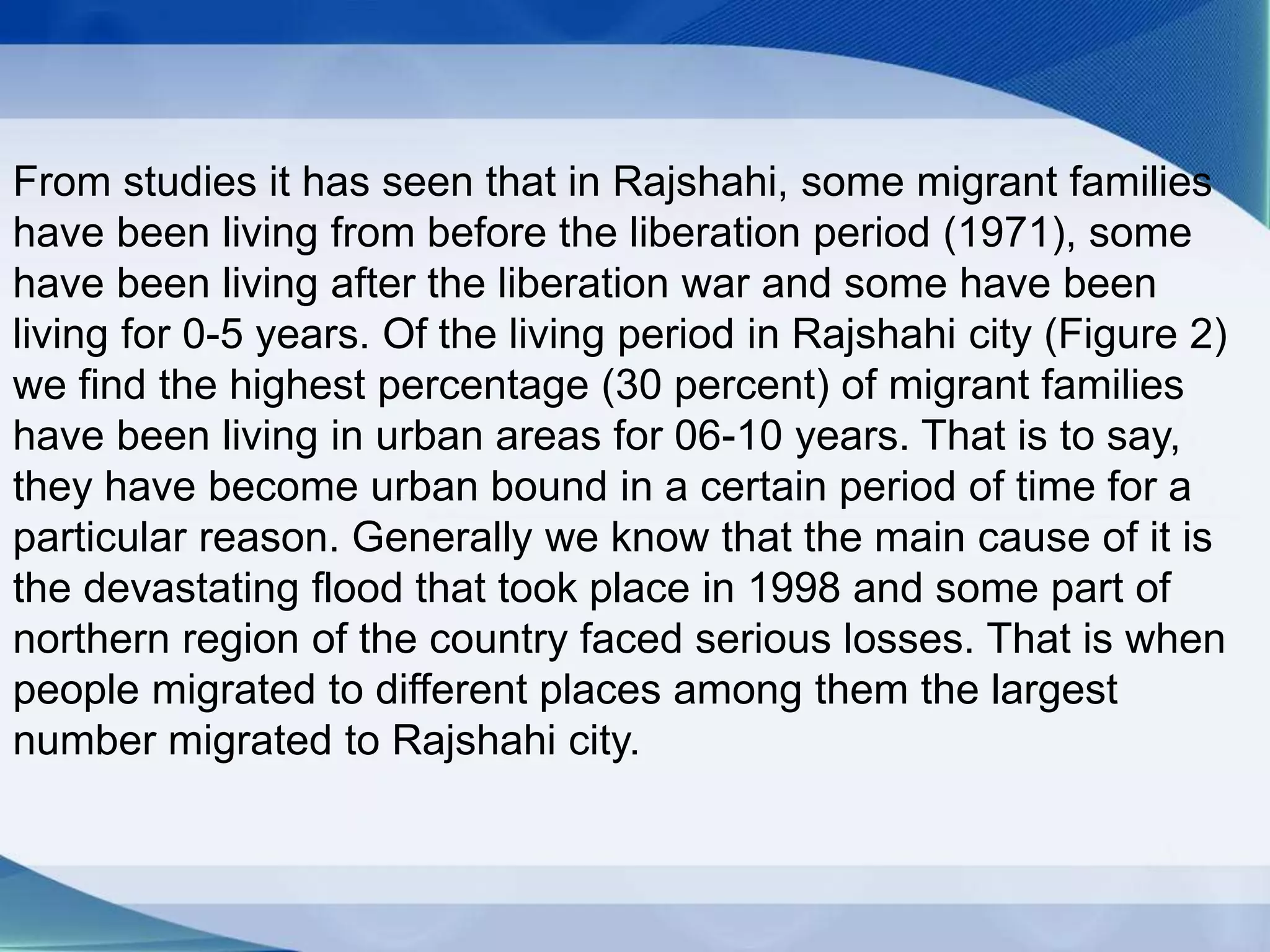 From studies it has seen that in Rajshahi, some migrant families
have been living from before the liberation period (1971), some
have been living after the liberation war and some have been
living for 0-5 years. Of the living period in Rajshahi city (Figure 2)
we find the highest percentage (30 percent) of migrant families
have been living in urban areas for 06-10 years. That is to say,
they have become urban bound in a certain period of time for a
particular reason. Generally we know that the main cause of it is
the devastating flood that took place in 1998 and some part of
northern region of the country faced serious losses. That is when
people migrated to different places among them the largest
number migrated to Rajshahi city.
 