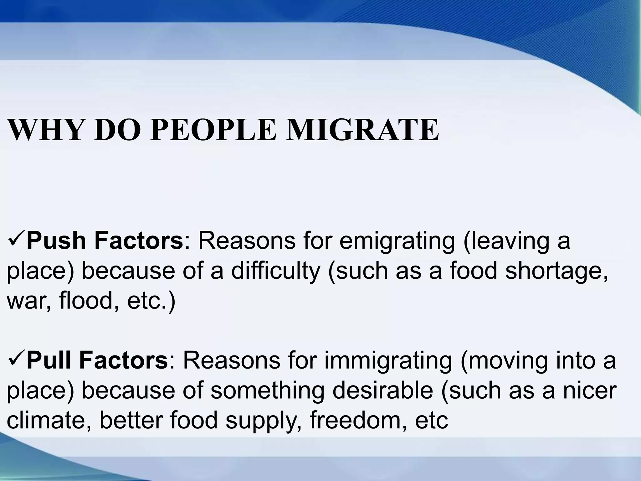 WHY DO PEOPLE MIGRATE
Push Factors: Reasons for emigrating (leaving a
place) because of a difficulty (such as a food shortage,
war, flood, etc.)
Pull Factors: Reasons for immigrating (moving into a
place) because of something desirable (such as a nicer
climate, better food supply, freedom, etc
 