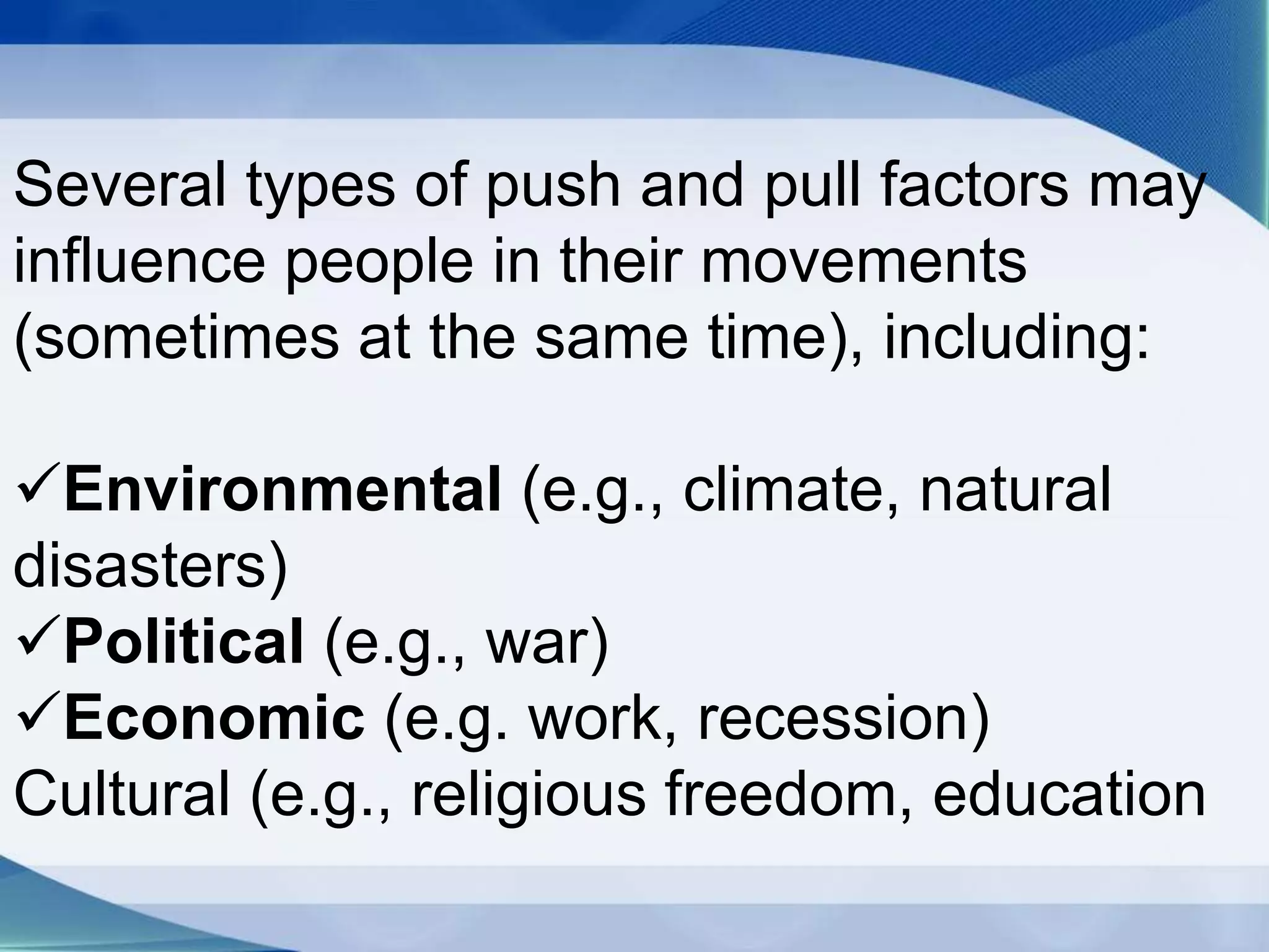 Several types of push and pull factors may
influence people in their movements
(sometimes at the same time), including:
Environmental (e.g., climate, natural
disasters)
Political (e.g., war)
Economic (e.g. work, recession)
Cultural (e.g., religious freedom, education
 