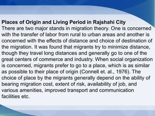 Places of Origin and Living Period in Rajshahi City
There are two major stands in migration theory. One is concerned
with the transfer of labor from rural to urban areas and another is
concerned with the effects of distance and choice of destination of
the migration. It was found that migrants try to minimize distance,
though they travel long distances and generally go to one of the
great centers of commerce and industry. When social organization
is concerned, migrants prefer to go to a place, which is as similar
as possible to their place of origin (Connell et. al., 1976). The
choice of place by the migrants generally depend on the ability of
bearing migration cost, extent of risk, availability of job, and
various amenities, improved transport and communication
facilities etc.
 
