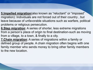5.Impelled migration(also known as “reluctant” or “imposed”
migration): Individuals are not forced out of their country , but
leave because of unfavorable situations such as warfare, political
problems or religious persecution.
6.Step migration: A series of shorter, less extreme migrations
from a person’s place of origin to final destination-such as moving
from a village, to a town, & finally to a city.
7.Chain migration: A series of migrations within a family or
defined group of people. A chain migration often begins with one
family member who sends money to bring other family members
to the new location.
 