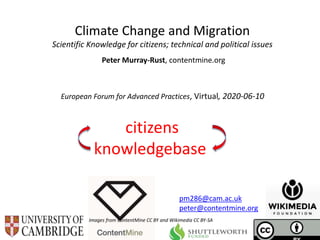 European Forum for Advanced Practices, Virtual, 2020-06-10
Climate Change and Migration
Scientific Knowledge for citizens; technical and political issues
Peter Murray-Rust, contentmine.org
Images from ContentMine CC BY and Wikimedia CC BY-SA
pm286@cam.ac.uk
peter@contentmine.org
citizens
knowledgebase
 