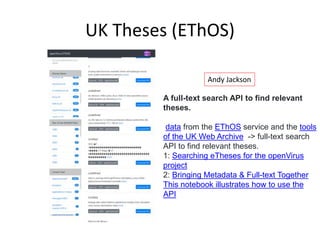 UK Theses (EThOS)
A full-text search API to find relevant
theses.
data from the EThOS service and the tools
of the UK Web Archive -> full-text search
API to find relevant theses.
1: Searching eTheses for the openVirus
project
2: Bringing Metadata & Full-text Together
This notebook illustrates how to use the
API
Andy Jackson
 