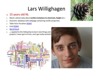 Lars Willighagen
 15 years old NL
 Wants: extract data about conifers (relations to chemicals, height etc.)
 Outcome: database with webpage containing conifer properties
 Table Facts Visualiser DEMO
 Card DEMO
 Word Cloud
 „ I applied to this fellowship to learn new things and combine the ContentMine with two previous
projects I never got to finish, and I got really excited by the idea and the ContentMine at large.“
 