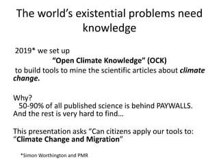 The world’s existential problems need
knowledge
2019* we set up
“Open Climate Knowledge” (OCK)
to build tools to mine the scientific articles about climate
change.
Why?
50-90% of all published science is behind PAYWALLS.
And the rest is very hard to find…
This presentation asks “Can citizens apply our tools to:
“Climate Change and Migration”
*Simon Worthington and PMR
 