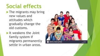 Social effects
 The migrants may bring
new values and
attitudes which
gradually change the
old customs.
 It weakens the Joint
family system if
migrants permanently
settle in urban areas.
 