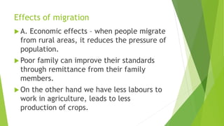 Effects of migration
 A. Economic effects – when people migrate
from rural areas, it reduces the pressure of
population.
 Poor family can improve their standards
through remittance from their family
members.
 On the other hand we have less labours to
work in agriculture, leads to less
production of crops.
 