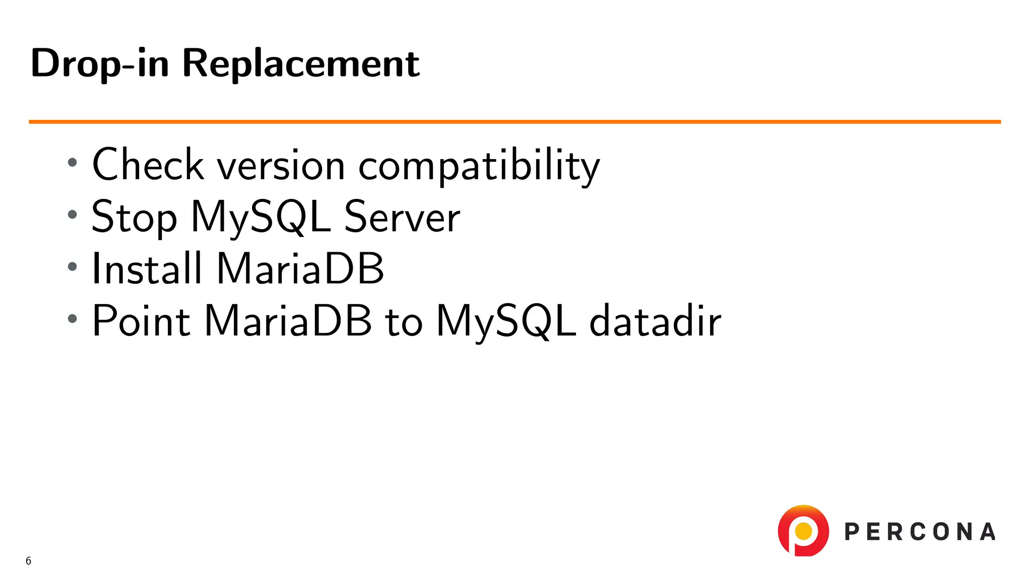 • Check version compatibility • Stop MySQL Server • Install MariaDB • Point MariaDB to MySQL datadir Drop-in Replacement 6 