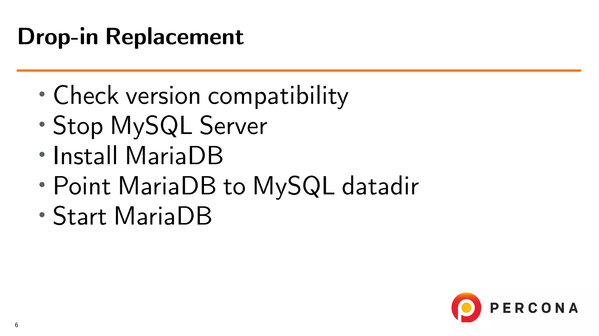 • Check version compatibility • Stop MySQL Server • Install MariaDB • Point MariaDB to MySQL datadir • Start MariaDB Drop-in Replacement 6 