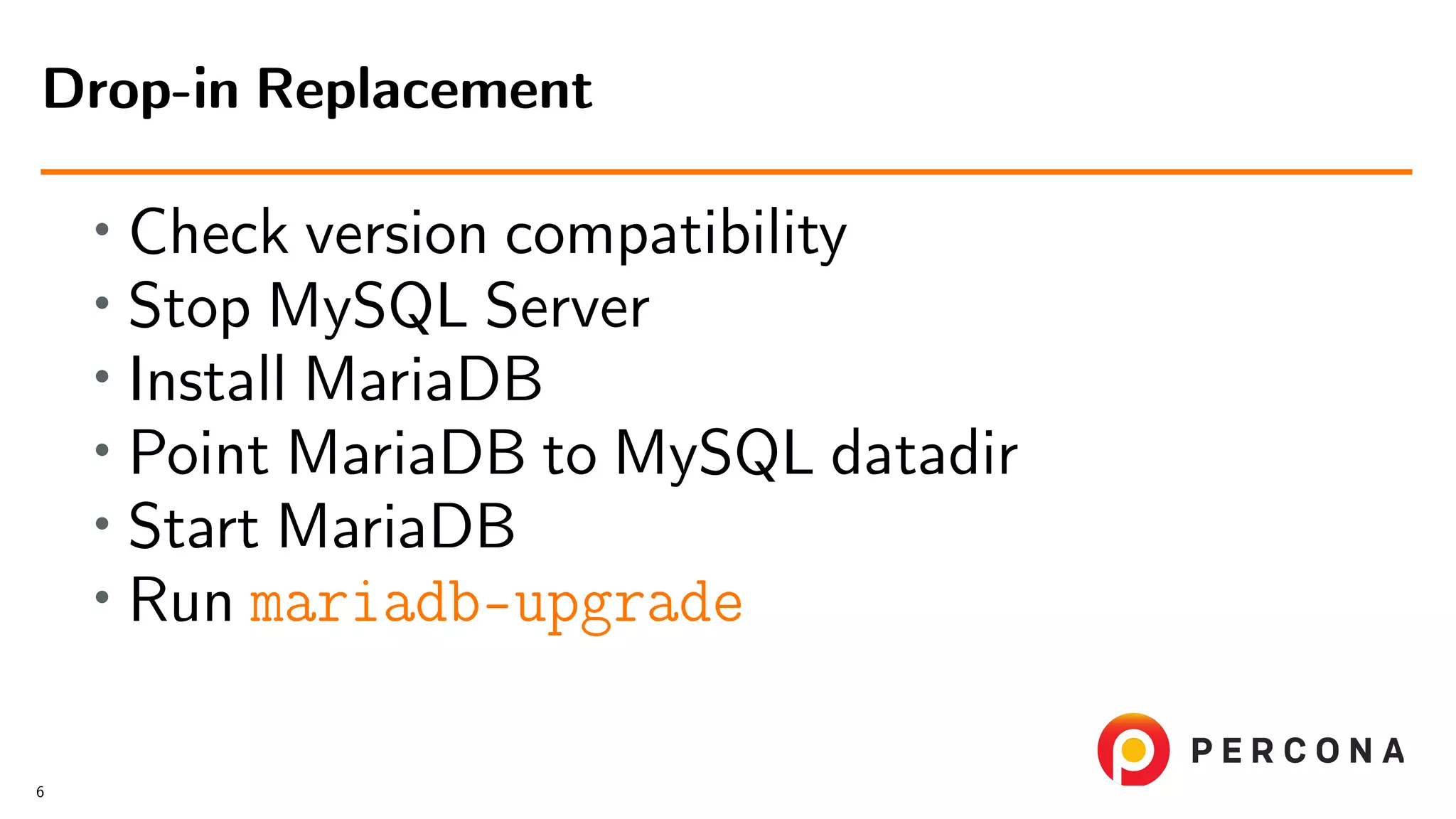 • Check version compatibility • Stop MySQL Server • Install MariaDB • Point MariaDB to MySQL datadir • Start MariaDB • Run mariadb-upgrade Drop-in Replacement 6 