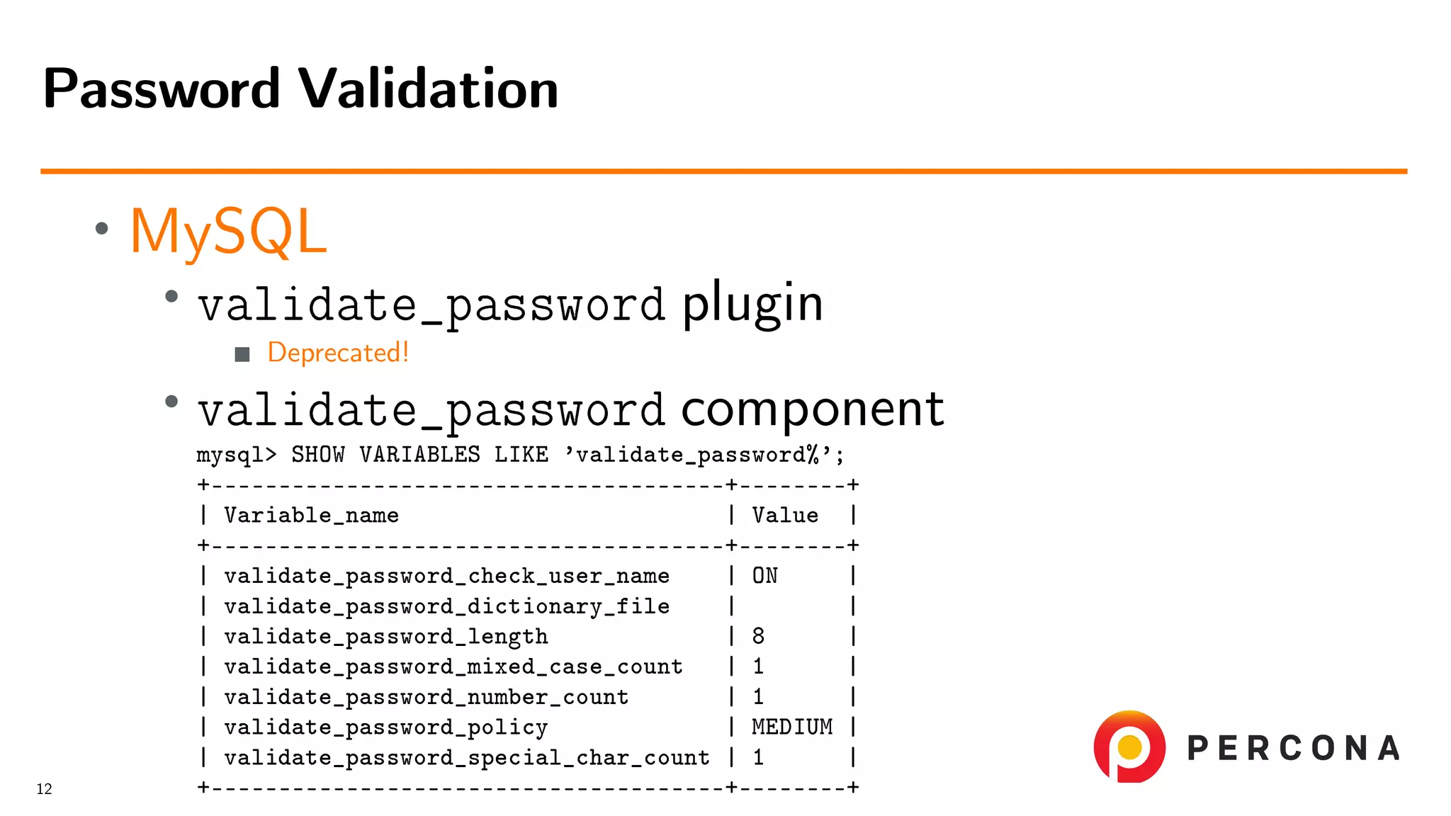 • MySQL • validate_password plugin Deprecated! • validate_password component mysql> SHOW VARIABLES LIKE ’validate_password%’; +––––––––––––––––––––––––––––––––––––––+––––––––+ | Variable_name | Value | +––––––––––––––––––––––––––––––––––––––+––––––––+ | validate_password_check_user_name | ON | | validate_password_dictionary_file | | | validate_password_length | 8 | | validate_password_mixed_case_count | 1 | | validate_password_number_count | 1 | | validate_password_policy | MEDIUM | | validate_password_special_char_count | 1 | +––––––––––––––––––––––––––––––––––––––+––––––––+ Password Validation 12 