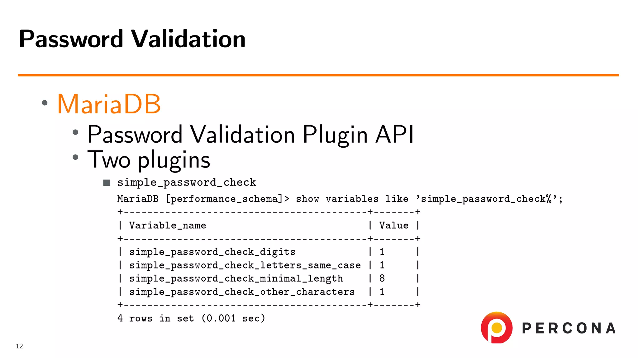 • MariaDB • Password Validation Plugin API • Two plugins simple_password_check MariaDB [performance_schema]> show variables like ’simple_password_check%’; +–––––––––––––––––––––––––––––––––––––––––+–––––––+ | Variable_name | Value | +–––––––––––––––––––––––––––––––––––––––––+–––––––+ | simple_password_check_digits | 1 | | simple_password_check_letters_same_case | 1 | | simple_password_check_minimal_length | 8 | | simple_password_check_other_characters | 1 | +–––––––––––––––––––––––––––––––––––––––––+–––––––+ 4 rows in set (0.001 sec) Password Validation 12 