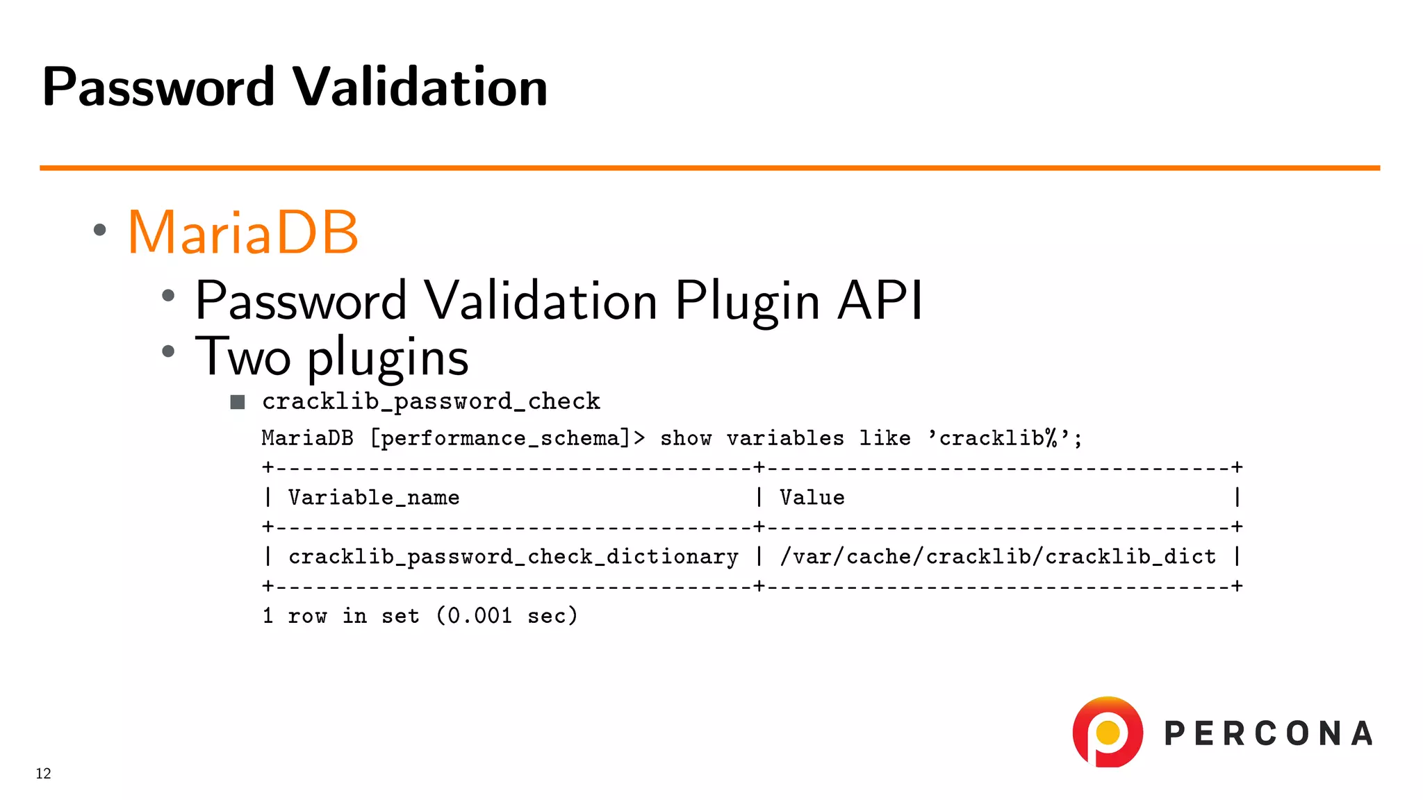• MariaDB • Password Validation Plugin API • Two plugins cracklib_password_check MariaDB [performance_schema]> show variables like ’cracklib%’; +––––––––––––––––––––––––––––––––––––+–––––––––––––––––––––––––––––––––––+ | Variable_name | Value | +––––––––––––––––––––––––––––––––––––+–––––––––––––––––––––––––––––––––––+ | cracklib_password_check_dictionary | /var/cache/cracklib/cracklib_dict | +––––––––––––––––––––––––––––––––––––+–––––––––––––––––––––––––––––––––––+ 1 row in set (0.001 sec) Password Validation 12 