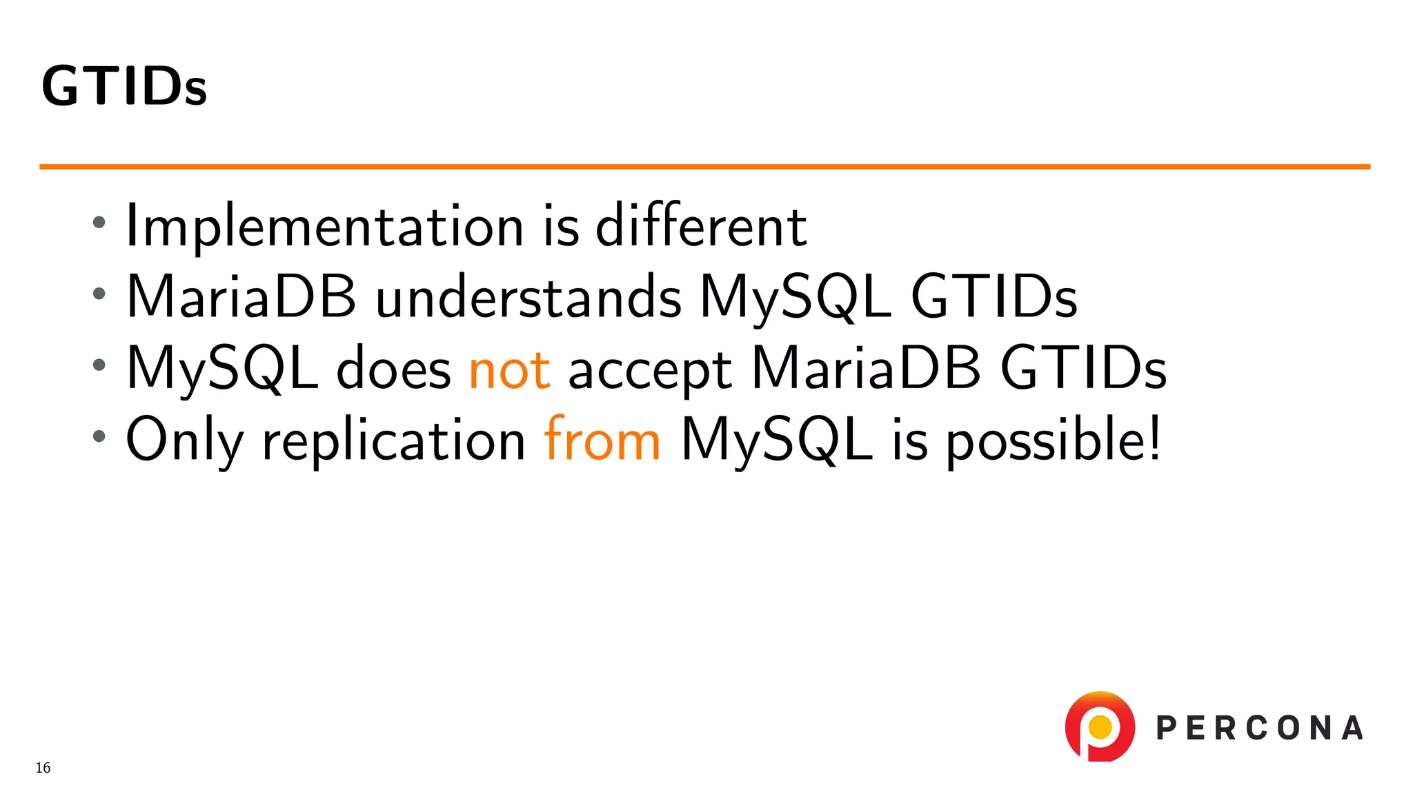 • Implementation is diﬀerent • MariaDB understands MySQL GTIDs • MySQL does not accept MariaDB GTIDs • Only replication from MySQL is possible! GTIDs 16 