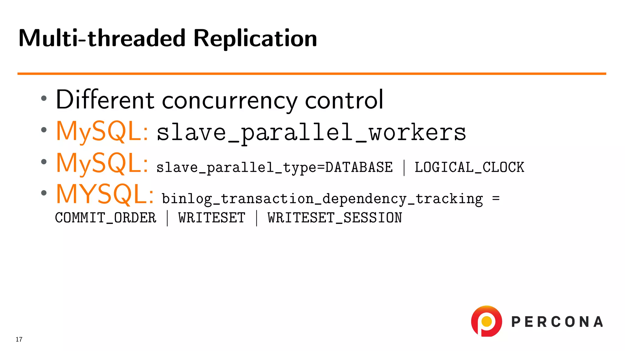 • Diﬀerent concurrency control • MySQL: slave_parallel_workers • MySQL: slave_parallel_type=DATABASE | LOGICAL_CLOCK • MYSQL: binlog_transaction_dependency_tracking = COMMIT_ORDER | WRITESET | WRITESET_SESSION Multi-threaded Replication 17 