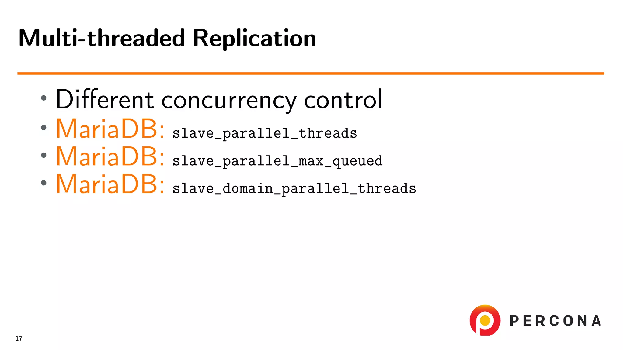 • Diﬀerent concurrency control • MariaDB: slave_parallel_threads • MariaDB: slave_parallel_max_queued • MariaDB: slave_domain_parallel_threads Multi-threaded Replication 17 