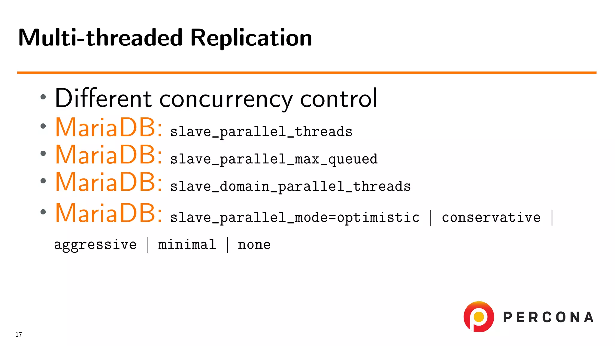 • Diﬀerent concurrency control • MariaDB: slave_parallel_threads • MariaDB: slave_parallel_max_queued • MariaDB: slave_domain_parallel_threads • MariaDB: slave_parallel_mode=optimistic | conservative | aggressive | minimal | none Multi-threaded Replication 17 