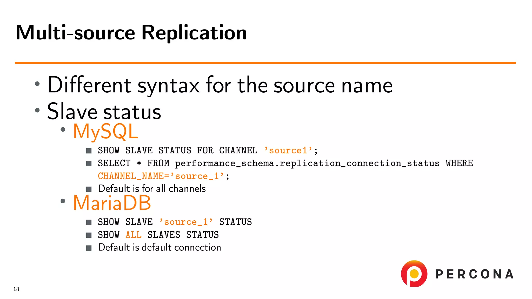 • Diﬀerent syntax for the source name • Slave status • MySQL SHOW SLAVE STATUS FOR CHANNEL ’source1’; SELECT * FROM performance_schema.replication_connection_status WHERE CHANNEL_NAME=’source_1’; Default is for all channels • MariaDB SHOW SLAVE ’source_1’ STATUS SHOW ALL SLAVES STATUS Default is default connection Multi-source Replication 18 