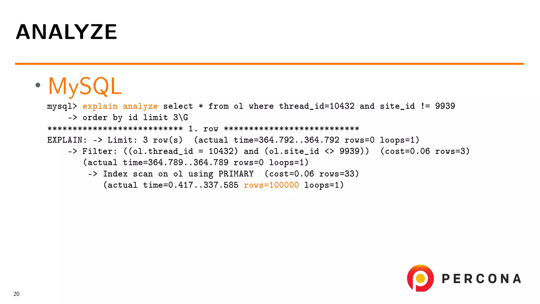 • MySQL mysql> explain analyze select * from ol where thread_id=10432 and site_id != 9939 -> order by id limit 3G *************************** 1. row *************************** EXPLAIN: -> Limit: 3 row(s) (actual time=364.792..364.792 rows=0 loops=1) -> Filter: ((ol.thread_id = 10432) and (ol.site_id <> 9939)) (cost=0.06 rows=3) (actual time=364.789..364.789 rows=0 loops=1) -> Index scan on ol using PRIMARY (cost=0.06 rows=33) (actual time=0.417..337.585 rows=100000 loops=1) ANALYZE 20 