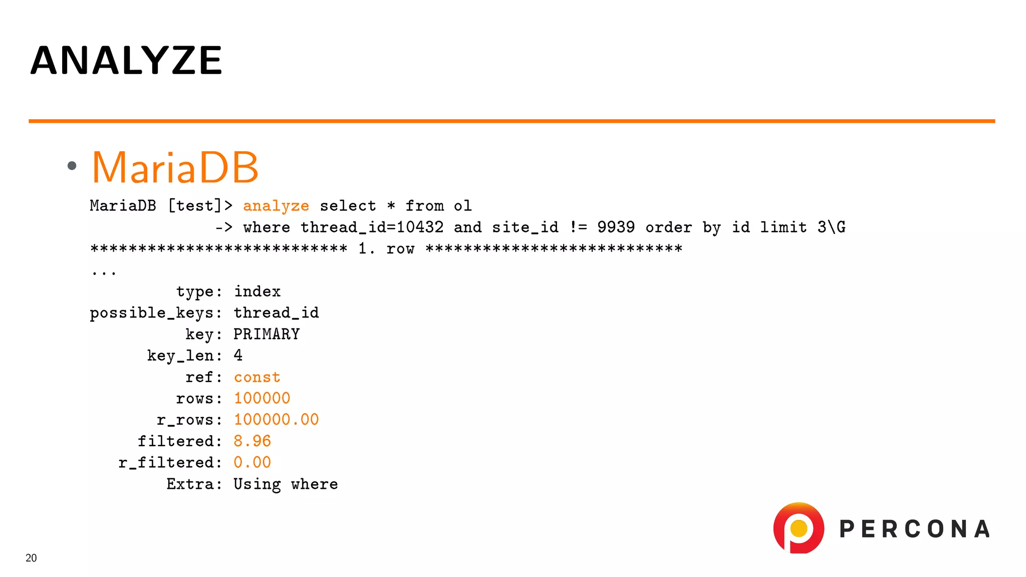 • MariaDB MariaDB [test]> analyze select * from ol -> where thread_id=10432 and site_id != 9939 order by id limit 3G *************************** 1. row *************************** ... type: index possible_keys: thread_id key: PRIMARY key_len: 4 ref: const rows: 100000 r_rows: 100000.00 filtered: 8.96 r_filtered: 0.00 Extra: Using where ANALYZE 20 