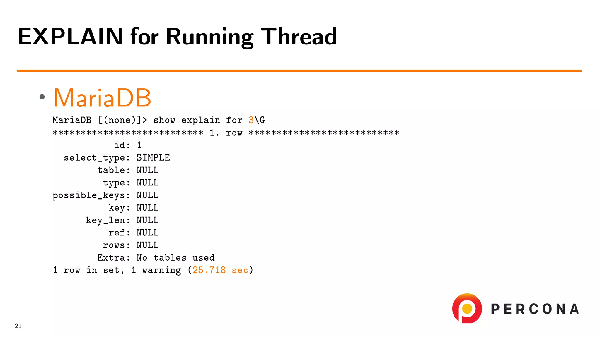 • MariaDB MariaDB [(none)]> show explain for 3G *************************** 1. row *************************** id: 1 select_type: SIMPLE table: NULL type: NULL possible_keys: NULL key: NULL key_len: NULL ref: NULL rows: NULL Extra: No tables used 1 row in set, 1 warning (25.718 sec) EXPLAIN for Running Thread 21 