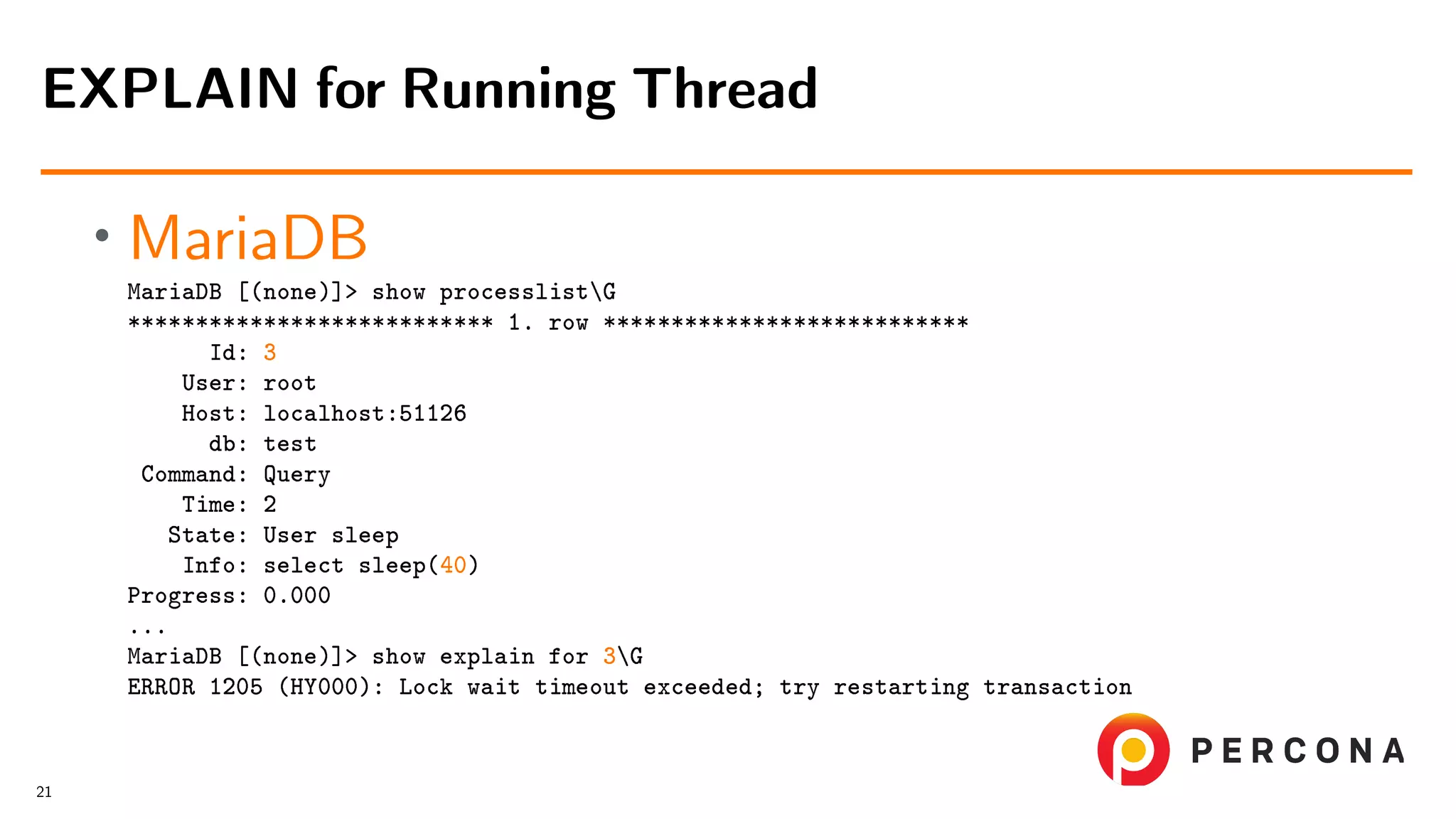 • MariaDB MariaDB [(none)]> show processlistG *************************** 1. row *************************** Id: 3 User: root Host: localhost:51126 db: test Command: Query Time: 2 State: User sleep Info: select sleep(40) Progress: 0.000 ... MariaDB [(none)]> show explain for 3G ERROR 1205 (HY000): Lock wait timeout exceeded; try restarting transaction EXPLAIN for Running Thread 21 
