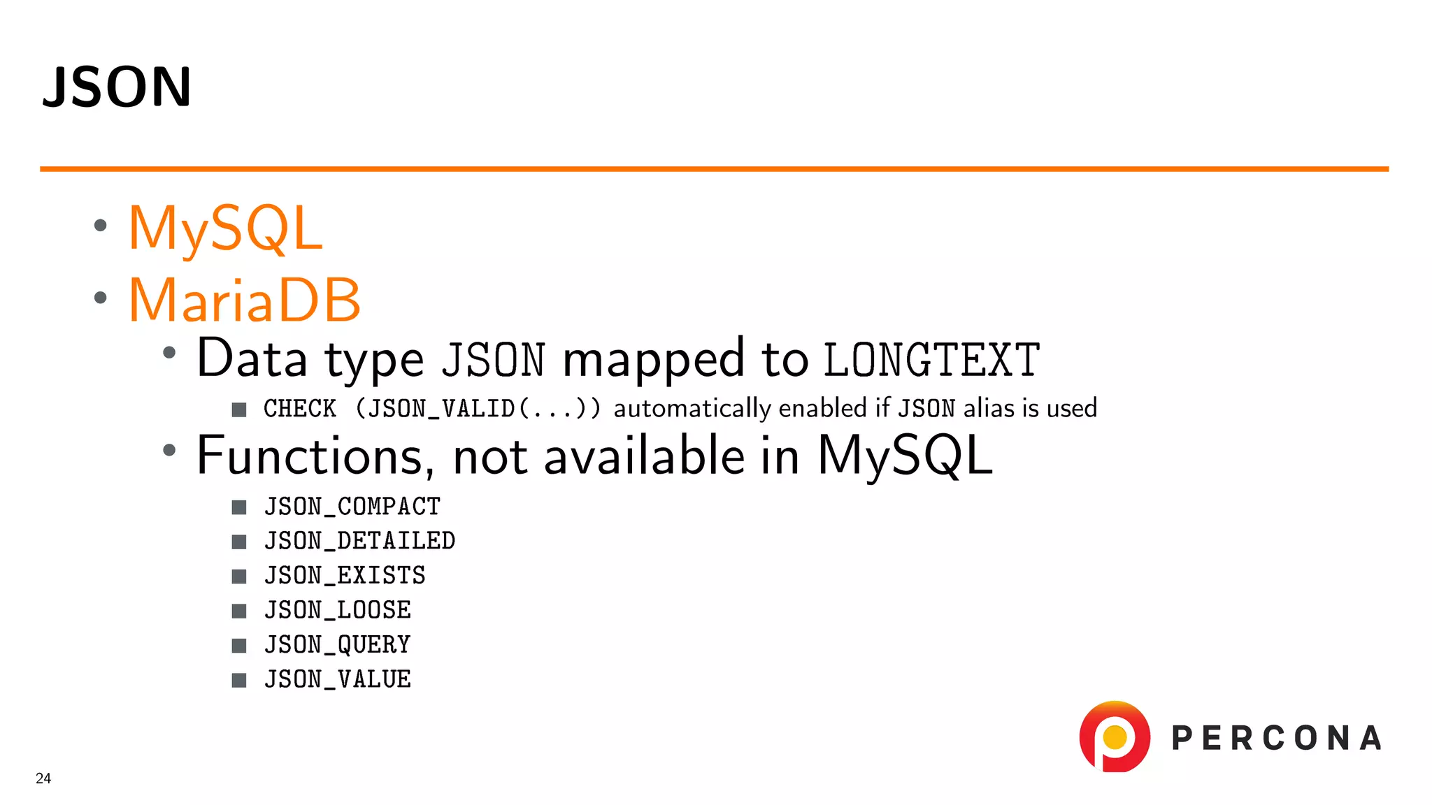 • MySQL • MariaDB • Data type JSON mapped to LONGTEXT CHECK (JSON_VALID(...)) automatically enabled if JSON alias is used • Functions, not available in MySQL JSON_COMPACT JSON_DETAILED JSON_EXISTS JSON_LOOSE JSON_QUERY JSON_VALUE JSON 24 